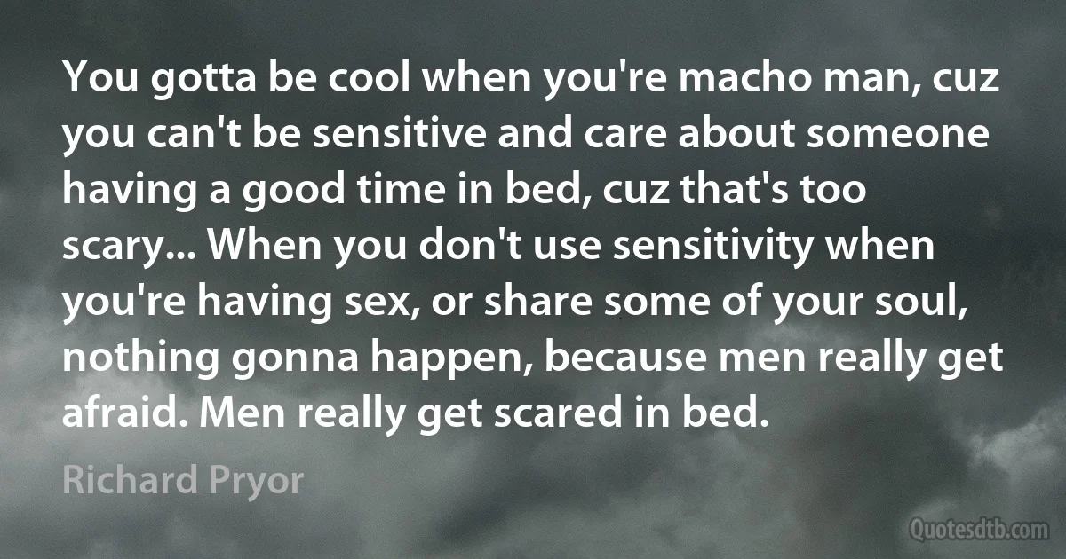 You gotta be cool when you're macho man, cuz you can't be sensitive and care about someone having a good time in bed, cuz that's too scary... When you don't use sensitivity when you're having sex, or share some of your soul, nothing gonna happen, because men really get afraid. Men really get scared in bed. (Richard Pryor)