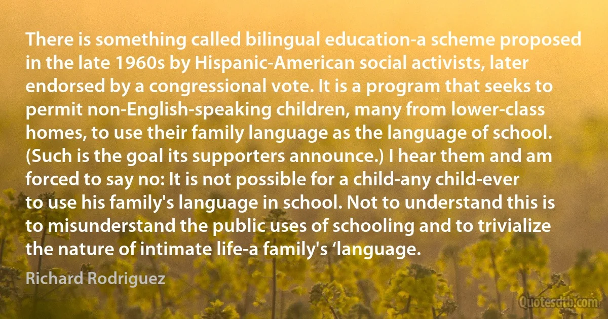 There is something called bilingual education-a scheme proposed in the late 1960s by Hispanic-American social activists, later endorsed by a congressional vote. It is a program that seeks to permit non-English-speaking children, many from lower-class homes, to use their family language as the language of school. (Such is the goal its supporters announce.) I hear them and am forced to say no: It is not possible for a child-any child-ever to use his family's language in school. Not to understand this is to misunderstand the public uses of schooling and to trivialize the nature of intimate life-a family's ‘language. (Richard Rodriguez)