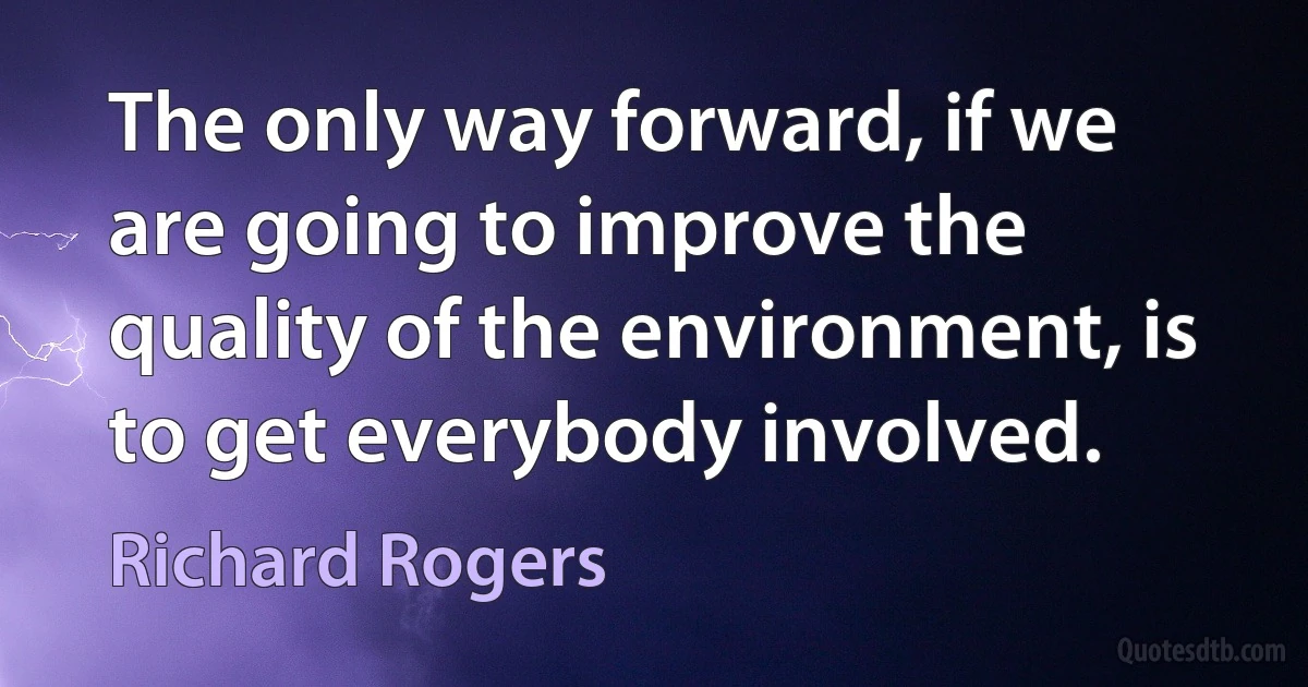 The only way forward, if we are going to improve the quality of the environment, is to get everybody involved. (Richard Rogers)