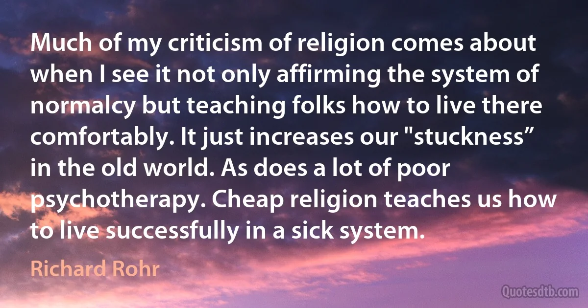 Much of my criticism of religion comes about when I see it not only affirming the system of normalcy but teaching folks how to live there comfortably. It just increases our "stuckness” in the old world. As does a lot of poor psychotherapy. Cheap religion teaches us how to live successfully in a sick system. (Richard Rohr)