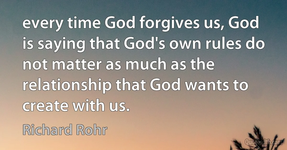 every time God forgives us, God is saying that God's own rules do not matter as much as the relationship that God wants to create with us. (Richard Rohr)