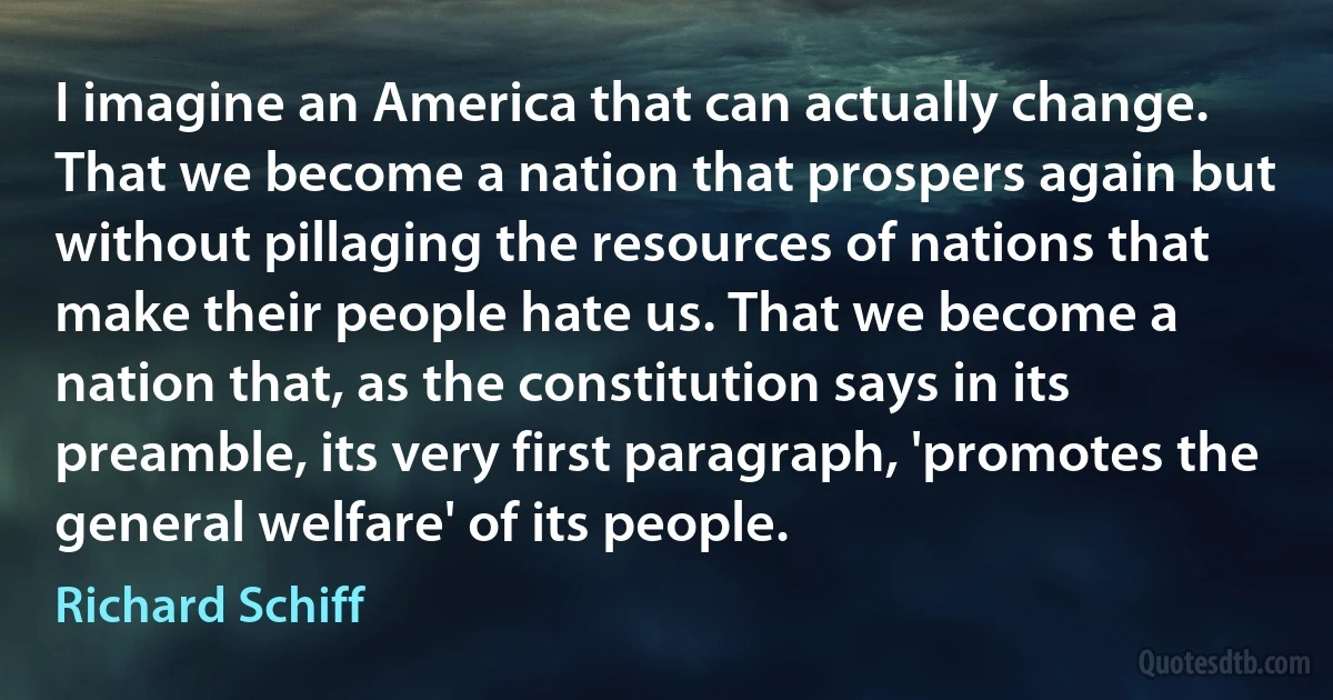 I imagine an America that can actually change. That we become a nation that prospers again but without pillaging the resources of nations that make their people hate us. That we become a nation that, as the constitution says in its preamble, its very first paragraph, 'promotes the general welfare' of its people. (Richard Schiff)