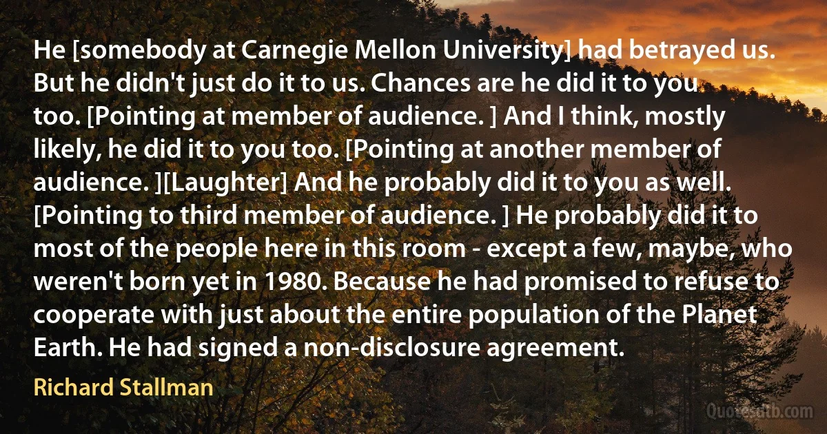 He [somebody at Carnegie Mellon University] had betrayed us. But he didn't just do it to us. Chances are he did it to you too. [Pointing at member of audience. ] And I think, mostly likely, he did it to you too. [Pointing at another member of audience. ][Laughter] And he probably did it to you as well. [Pointing to third member of audience. ] He probably did it to most of the people here in this room - except a few, maybe, who weren't born yet in 1980. Because he had promised to refuse to cooperate with just about the entire population of the Planet Earth. He had signed a non-disclosure agreement. (Richard Stallman)