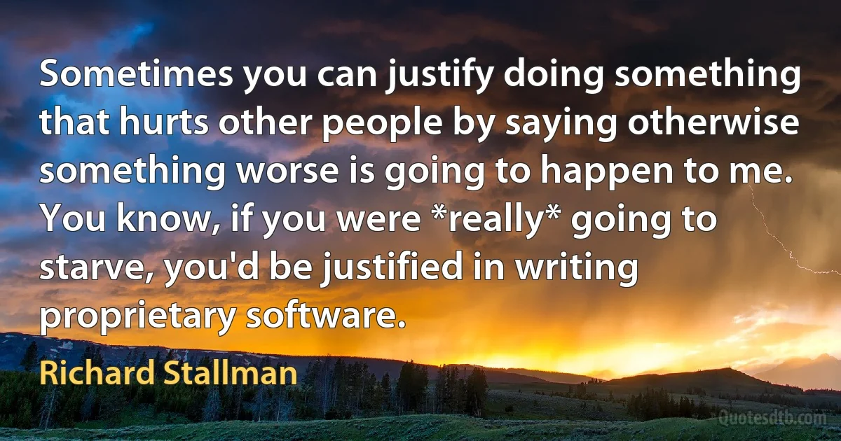 Sometimes you can justify doing something that hurts other people by saying otherwise something worse is going to happen to me. You know, if you were *really* going to starve, you'd be justified in writing proprietary software. (Richard Stallman)