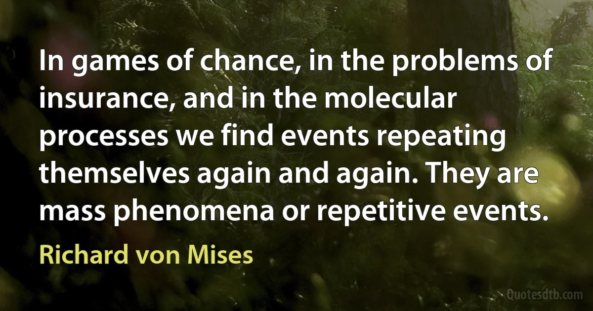 In games of chance, in the problems of insurance, and in the molecular processes we find events repeating themselves again and again. They are mass phenomena or repetitive events. (Richard von Mises)