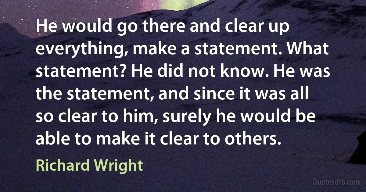 He would go there and clear up everything, make a statement. What statement? He did not know. He was the statement, and since it was all so clear to him, surely he would be able to make it clear to others. (Richard Wright)