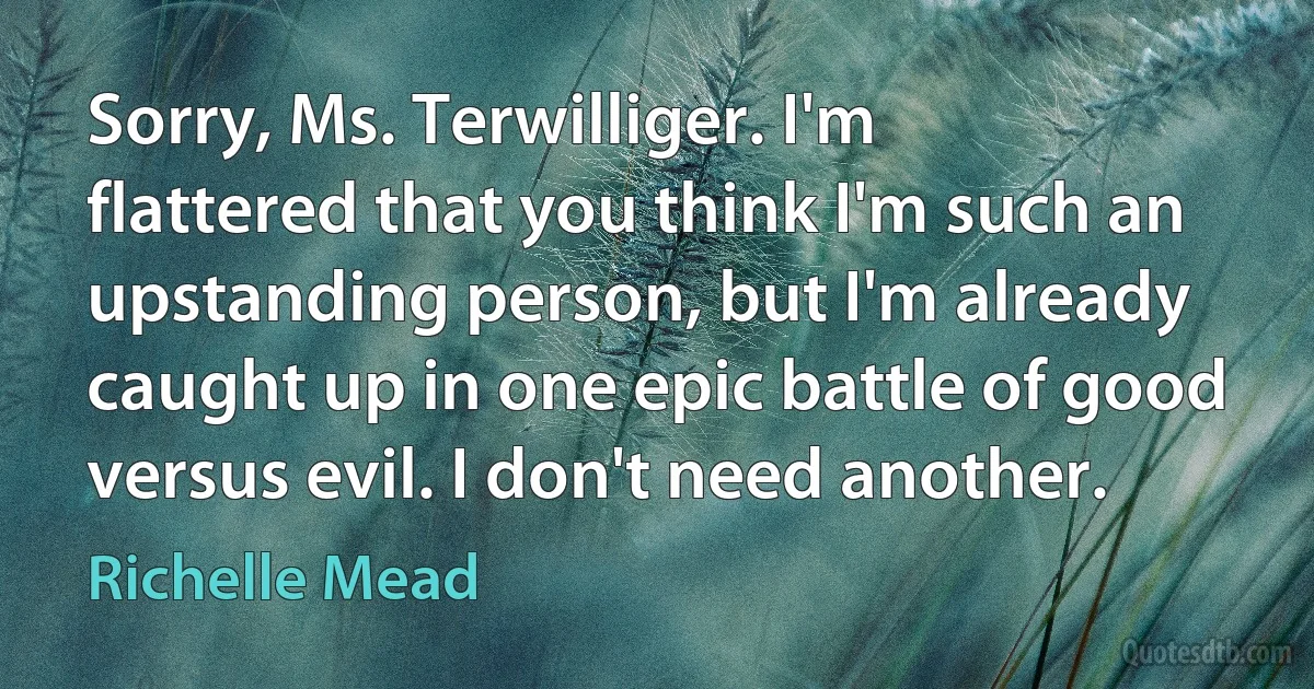 Sorry, Ms. Terwilliger. I'm flattered that you think I'm such an upstanding person, but I'm already caught up in one epic battle of good versus evil. I don't need another. (Richelle Mead)