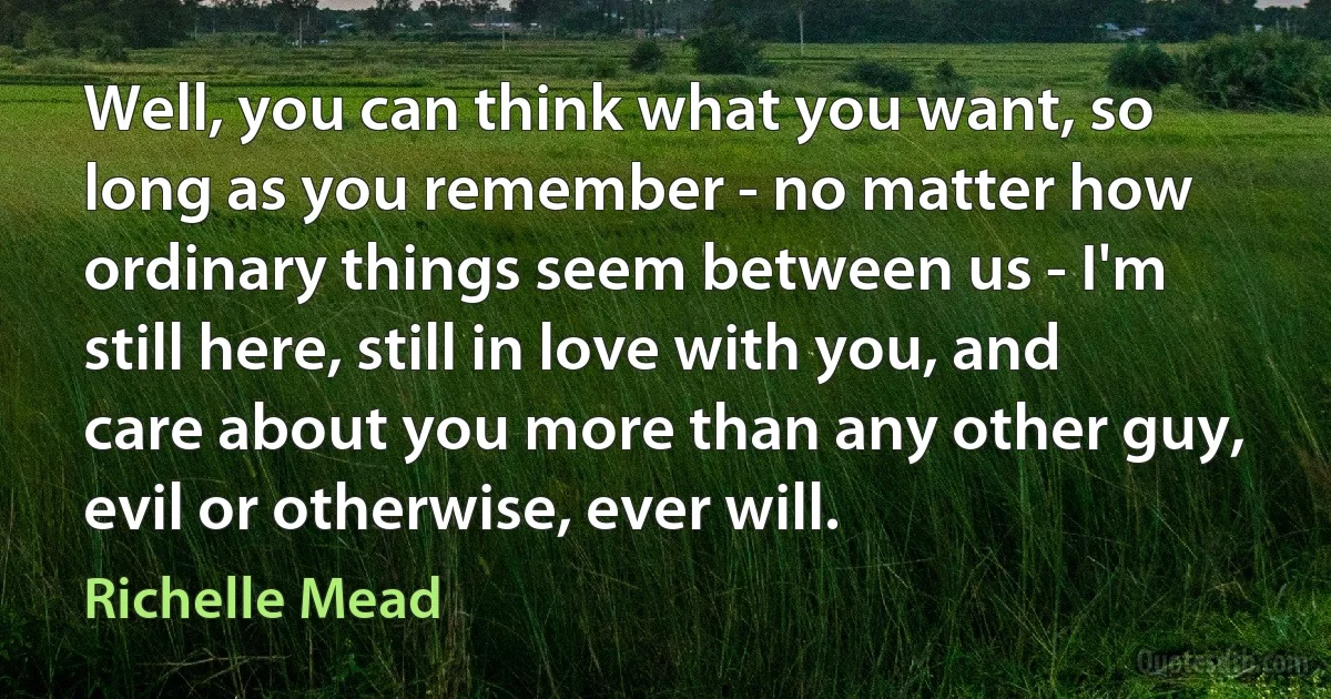 Well, you can think what you want, so long as you remember - no matter how ordinary things seem between us - I'm still here, still in love with you, and care about you more than any other guy, evil or otherwise, ever will. (Richelle Mead)