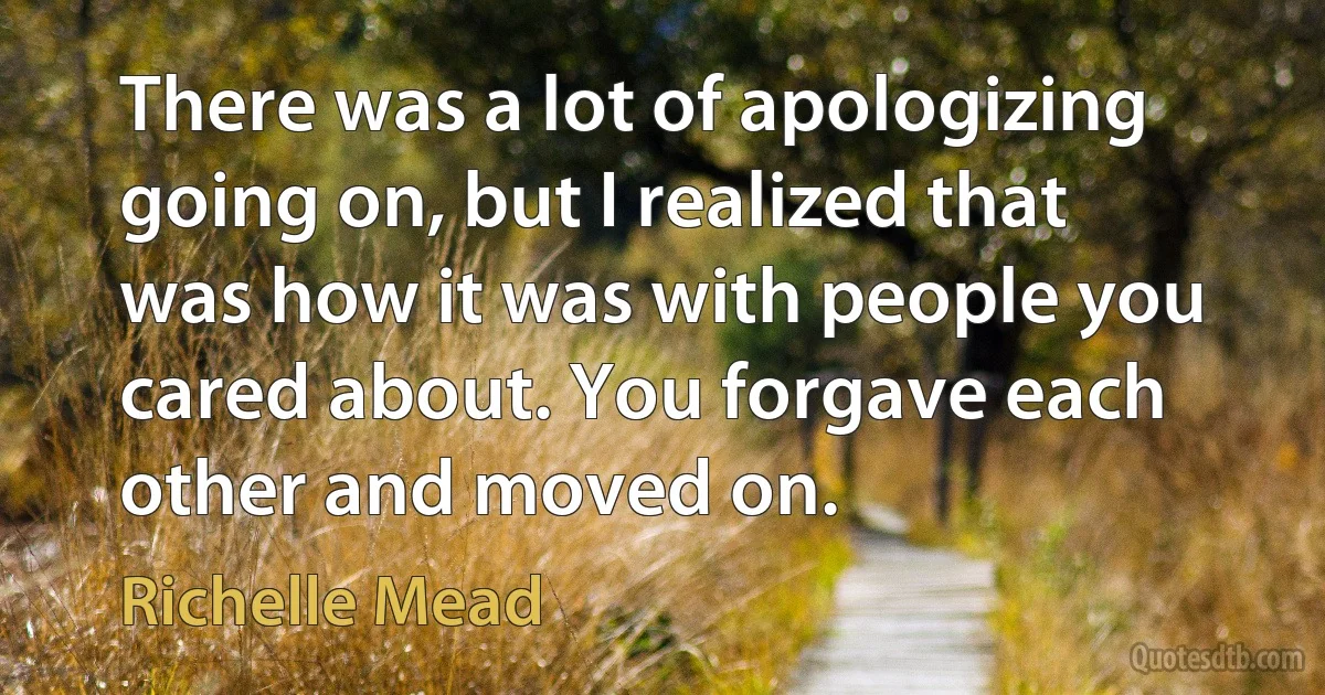 There was a lot of apologizing going on, but I realized that was how it was with people you cared about. You forgave each other and moved on. (Richelle Mead)