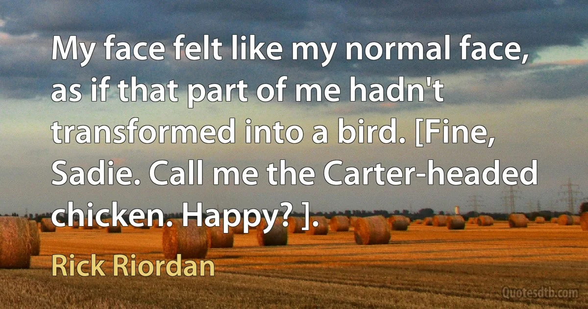 My face felt like my normal face, as if that part of me hadn't transformed into a bird. [Fine, Sadie. Call me the Carter-headed chicken. Happy? ]. (Rick Riordan)