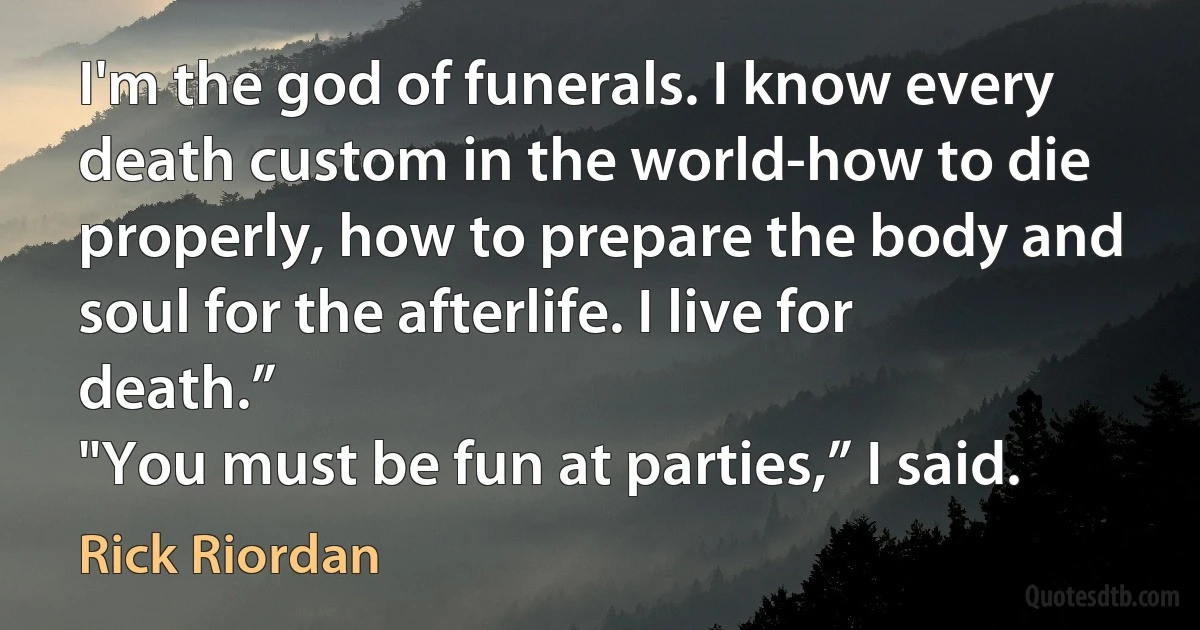 I'm the god of funerals. I know every death custom in the world-how to die properly, how to prepare the body and soul for the afterlife. I live for death.”
"You must be fun at parties,” I said. (Rick Riordan)