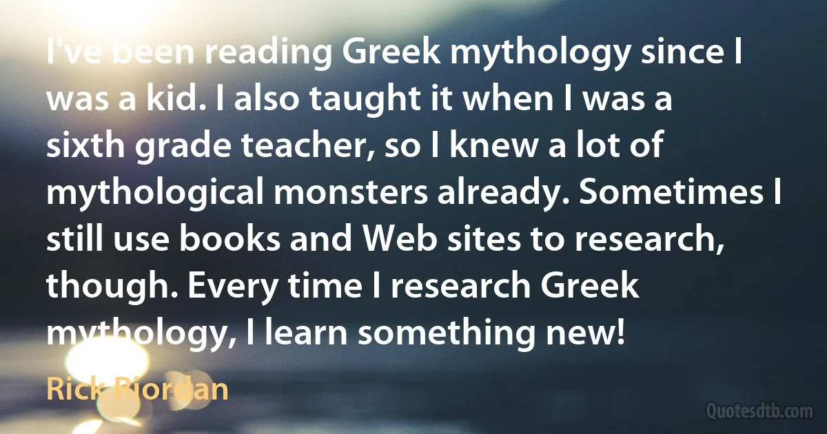 I've been reading Greek mythology since I was a kid. I also taught it when I was a sixth grade teacher, so I knew a lot of mythological monsters already. Sometimes I still use books and Web sites to research, though. Every time I research Greek mythology, I learn something new! (Rick Riordan)