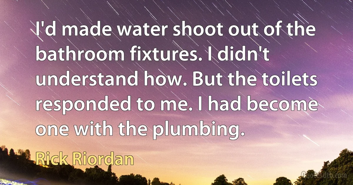 I'd made water shoot out of the bathroom fixtures. I didn't understand how. But the toilets responded to me. I had become one with the plumbing. (Rick Riordan)