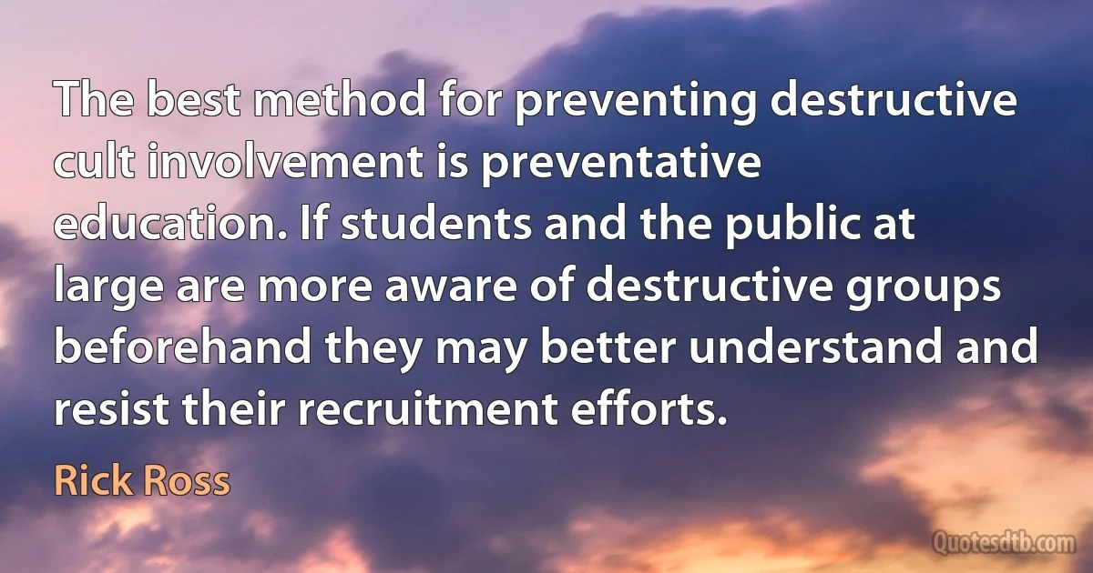 The best method for preventing destructive cult involvement is preventative education. If students and the public at large are more aware of destructive groups beforehand they may better understand and resist their recruitment efforts. (Rick Ross)