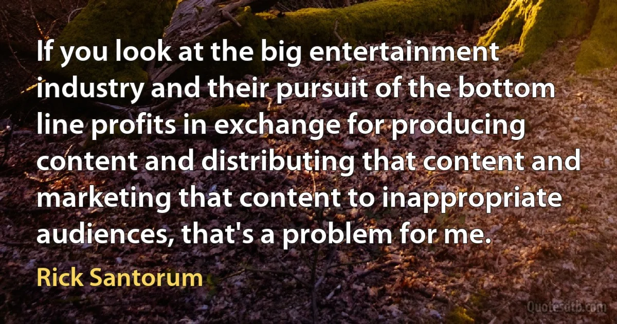 If you look at the big entertainment industry and their pursuit of the bottom line profits in exchange for producing content and distributing that content and marketing that content to inappropriate audiences, that's a problem for me. (Rick Santorum)