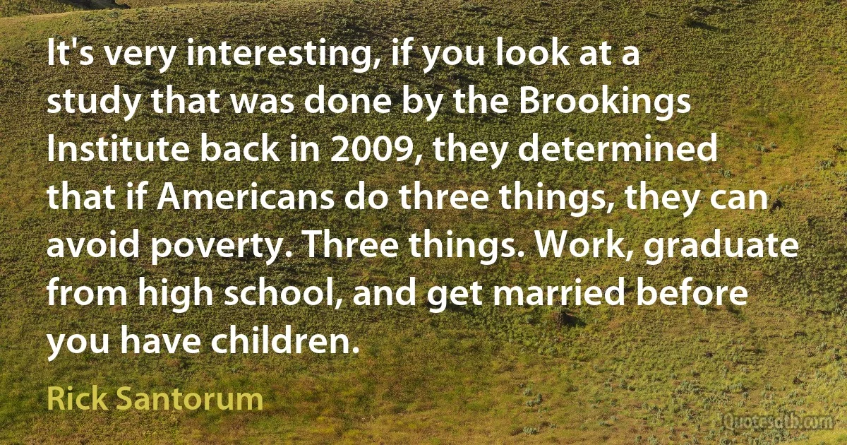 It's very interesting, if you look at a study that was done by the Brookings Institute back in 2009, they determined that if Americans do three things, they can avoid poverty. Three things. Work, graduate from high school, and get married before you have children. (Rick Santorum)