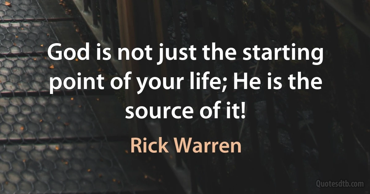 God is not just the starting point of your life; He is the source of it! (Rick Warren)