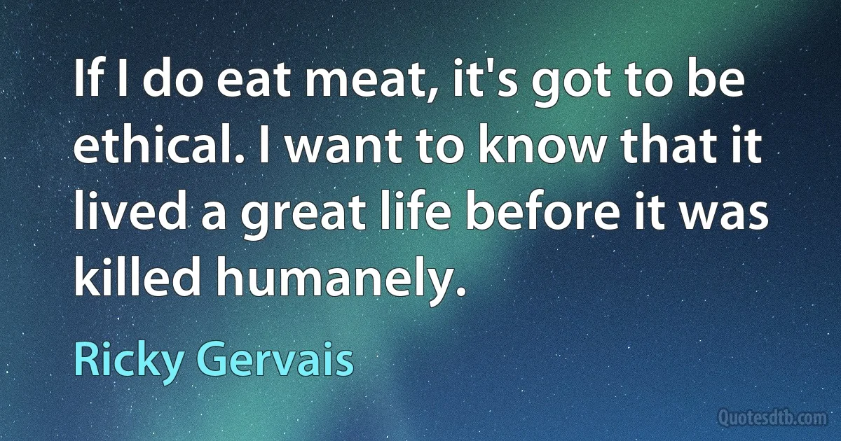 If I do eat meat, it's got to be ethical. I want to know that it lived a great life before it was killed humanely. (Ricky Gervais)