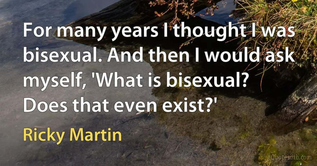 For many years I thought I was bisexual. And then I would ask myself, 'What is bisexual? Does that even exist?' (Ricky Martin)