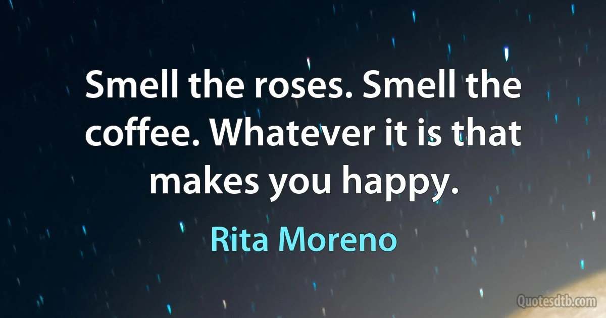 Smell the roses. Smell the coffee. Whatever it is that makes you happy. (Rita Moreno)