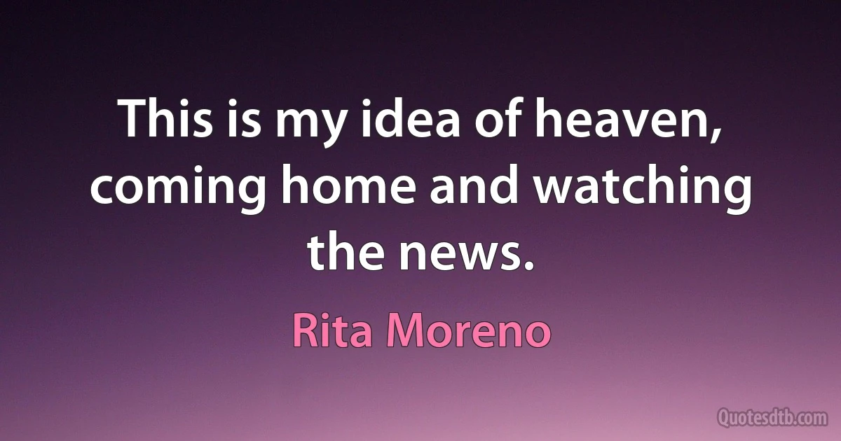 This is my idea of heaven, coming home and watching the news. (Rita Moreno)