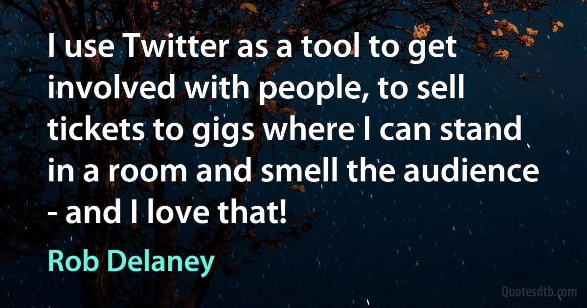 I use Twitter as a tool to get involved with people, to sell tickets to gigs where I can stand in a room and smell the audience - and I love that! (Rob Delaney)