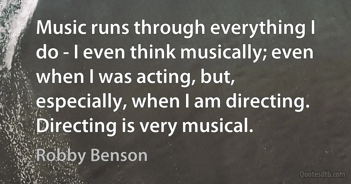 Music runs through everything I do - I even think musically; even when I was acting, but, especially, when I am directing. Directing is very musical. (Robby Benson)