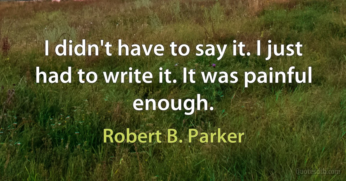 I didn't have to say it. I just had to write it. It was painful enough. (Robert B. Parker)