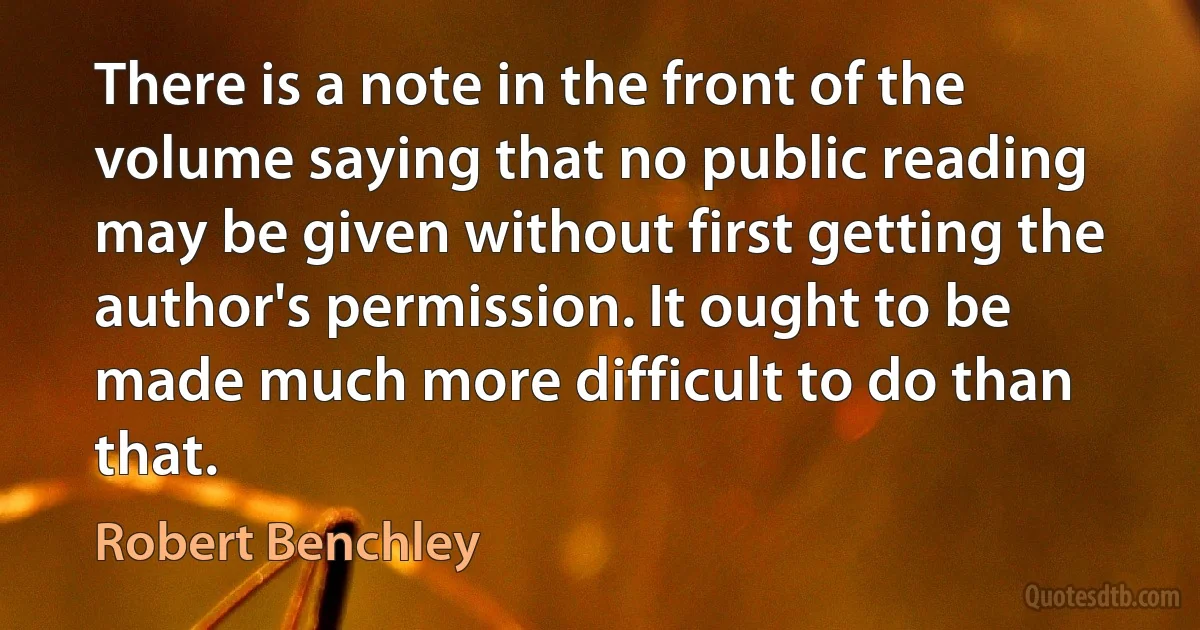 There is a note in the front of the volume saying that no public reading may be given without first getting the author's permission. It ought to be made much more difficult to do than that. (Robert Benchley)