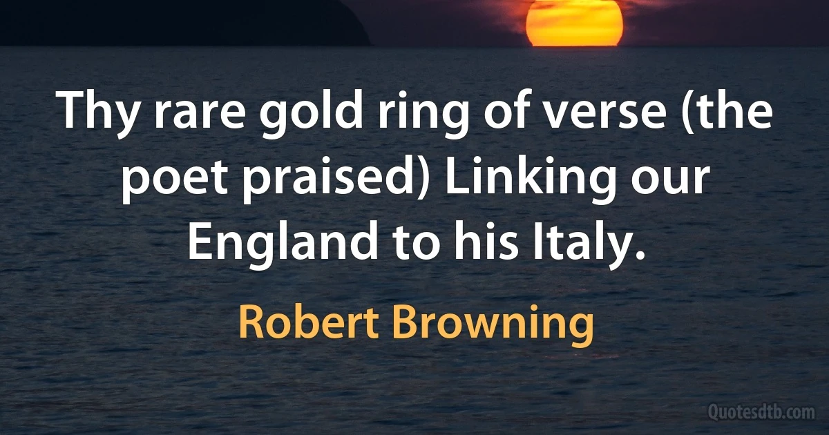 Thy rare gold ring of verse (the poet praised) Linking our England to his Italy. (Robert Browning)