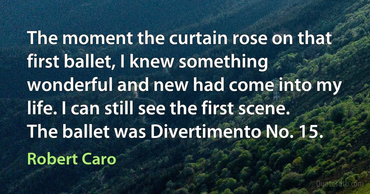 The moment the curtain rose on that first ballet, I knew something wonderful and new had come into my life. I can still see the first scene. The ballet was Divertimento No. 15. (Robert Caro)