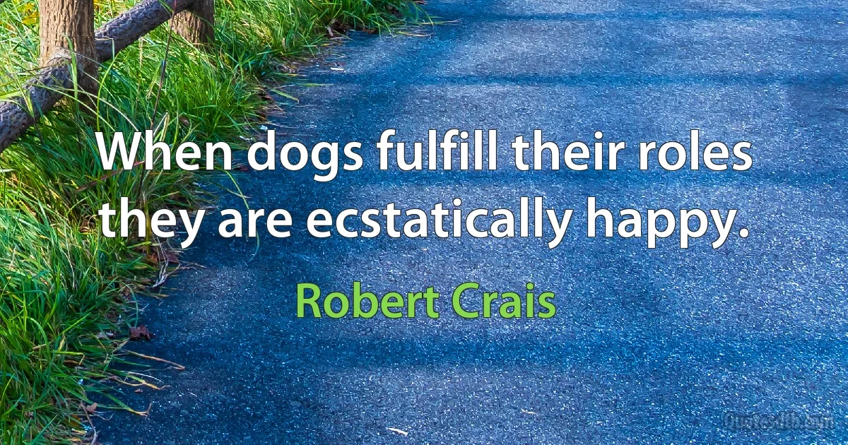 When dogs fulfill their roles they are ecstatically happy. (Robert Crais)