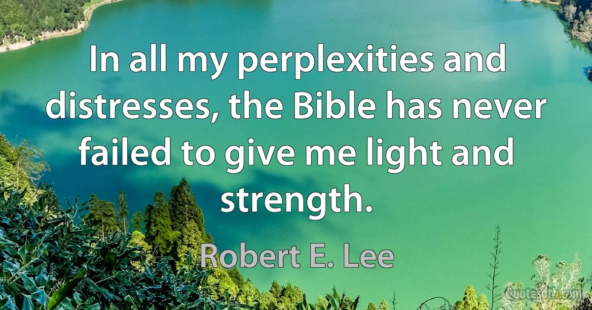 In all my perplexities and distresses, the Bible has never failed to give me light and strength. (Robert E. Lee)