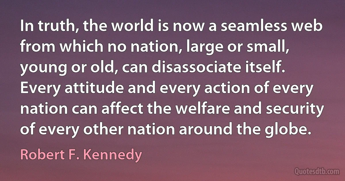 In truth, the world is now a seamless web from which no nation, large or small, young or old, can disassociate itself. Every attitude and every action of every nation can affect the welfare and security of every other nation around the globe. (Robert F. Kennedy)