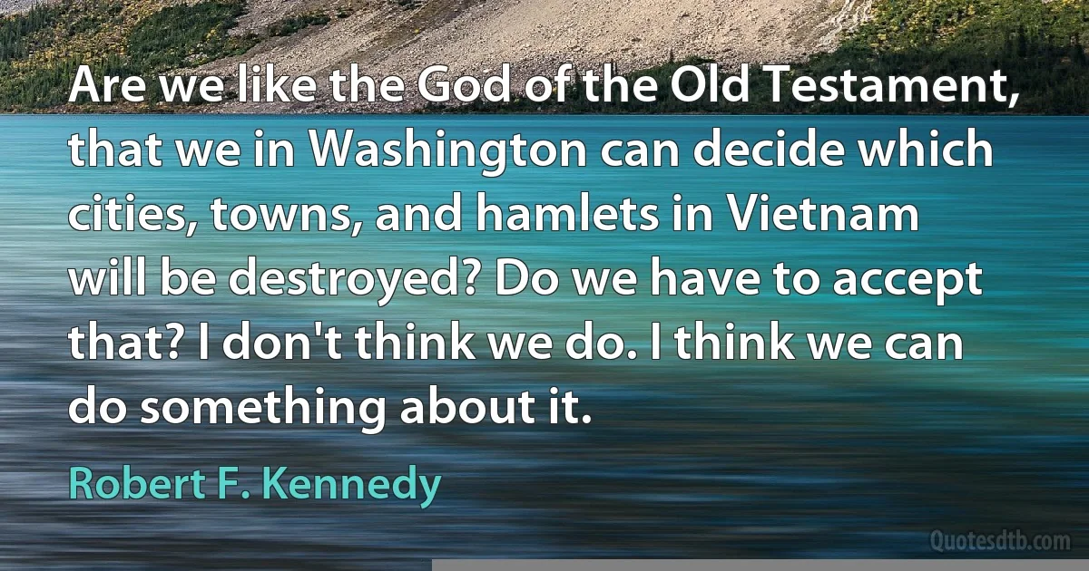 Are we like the God of the Old Testament, that we in Washington can decide which cities, towns, and hamlets in Vietnam will be destroyed? Do we have to accept that? I don't think we do. I think we can do something about it. (Robert F. Kennedy)