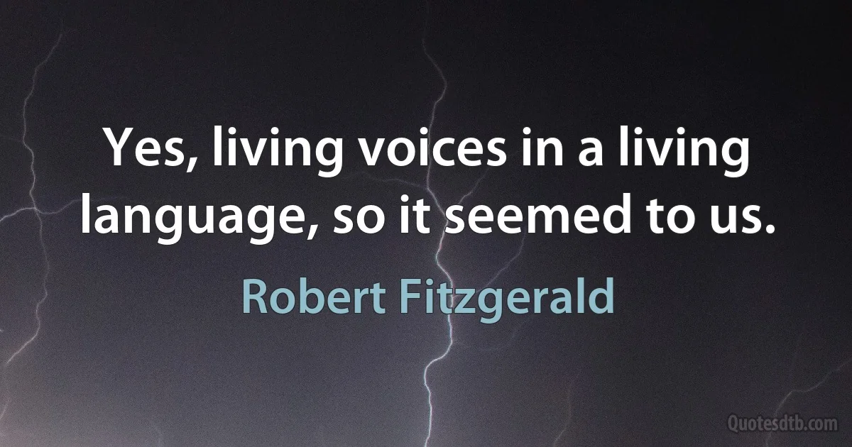 Yes, living voices in a living language, so it seemed to us. (Robert Fitzgerald)