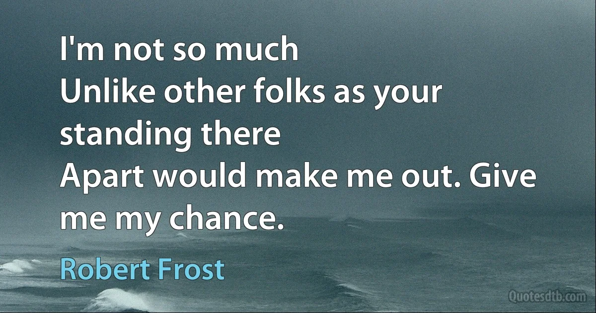 I'm not so much
Unlike other folks as your standing there
Apart would make me out. Give me my chance. (Robert Frost)