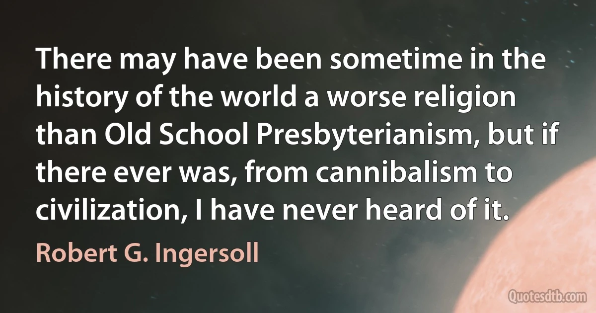 There may have been sometime in the history of the world a worse religion than Old School Presbyterianism, but if there ever was, from cannibalism to civilization, I have never heard of it. (Robert G. Ingersoll)