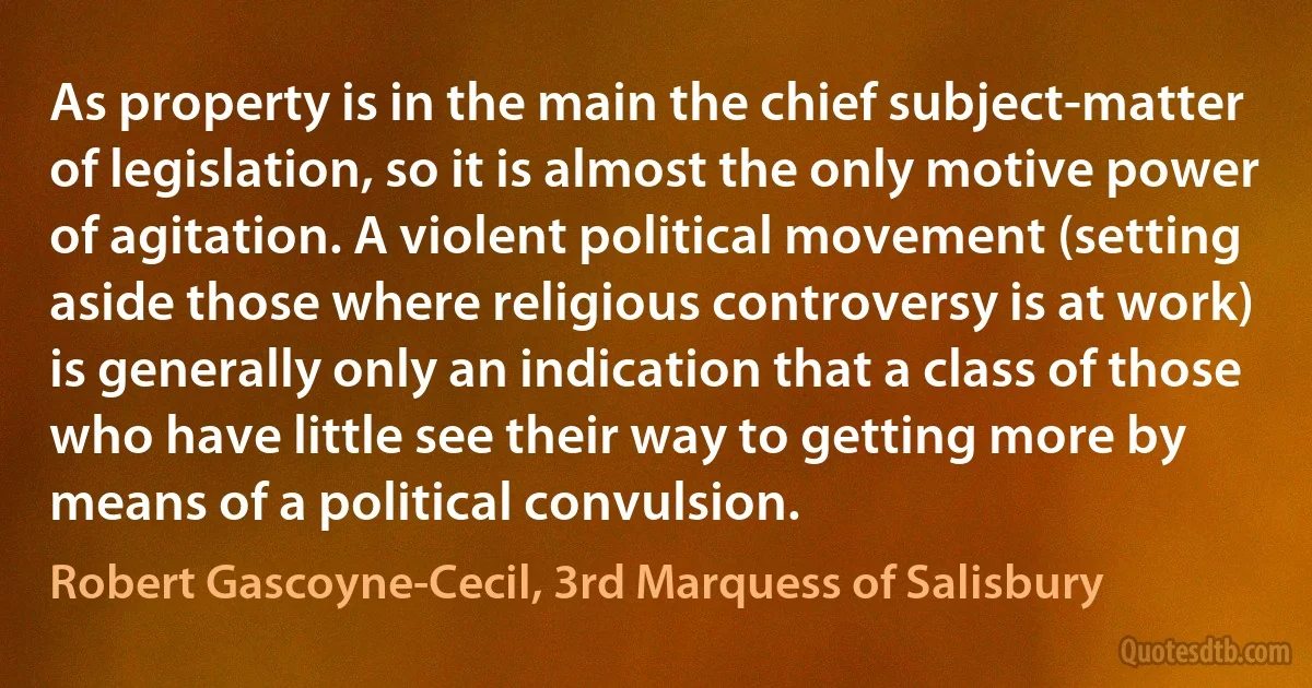 As property is in the main the chief subject-matter of legislation, so it is almost the only motive power of agitation. A violent political movement (setting aside those where religious controversy is at work) is generally only an indication that a class of those who have little see their way to getting more by means of a political convulsion. (Robert Gascoyne-Cecil, 3rd Marquess of Salisbury)