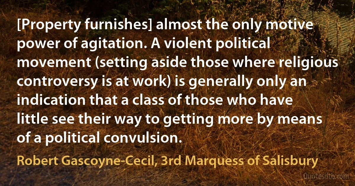 [Property furnishes] almost the only motive power of agitation. A violent political movement (setting aside those where religious controversy is at work) is generally only an indication that a class of those who have little see their way to getting more by means of a political convulsion. (Robert Gascoyne-Cecil, 3rd Marquess of Salisbury)