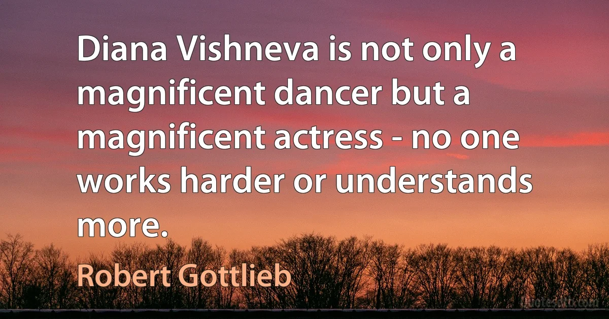 Diana Vishneva is not only a magnificent dancer but a magnificent actress - no one works harder or understands more. (Robert Gottlieb)