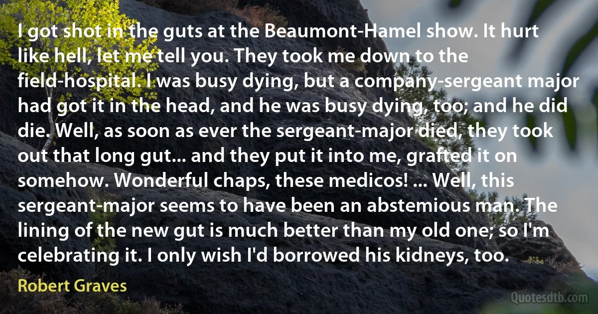 I got shot in the guts at the Beaumont-Hamel show. It hurt like hell, let me tell you. They took me down to the field-hospital. I was busy dying, but a company-sergeant major had got it in the head, and he was busy dying, too; and he did die. Well, as soon as ever the sergeant-major died, they took out that long gut... and they put it into me, grafted it on somehow. Wonderful chaps, these medicos! ... Well, this sergeant-major seems to have been an abstemious man. The lining of the new gut is much better than my old one; so I'm celebrating it. I only wish I'd borrowed his kidneys, too. (Robert Graves)