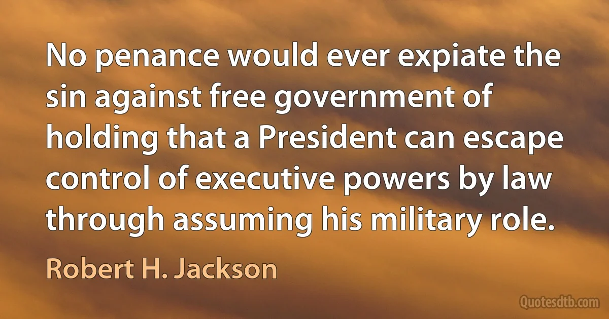 No penance would ever expiate the sin against free government of holding that a President can escape control of executive powers by law through assuming his military role. (Robert H. Jackson)