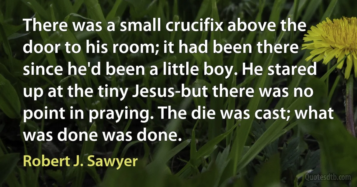 There was a small crucifix above the door to his room; it had been there since he'd been a little boy. He stared up at the tiny Jesus-but there was no point in praying. The die was cast; what was done was done. (Robert J. Sawyer)