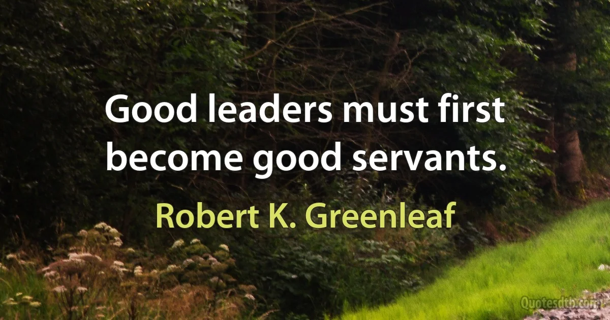 Good leaders must first become good servants. (Robert K. Greenleaf)