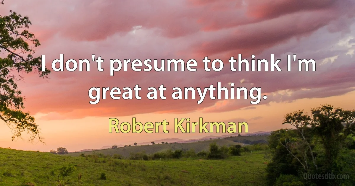 I don't presume to think I'm great at anything. (Robert Kirkman)