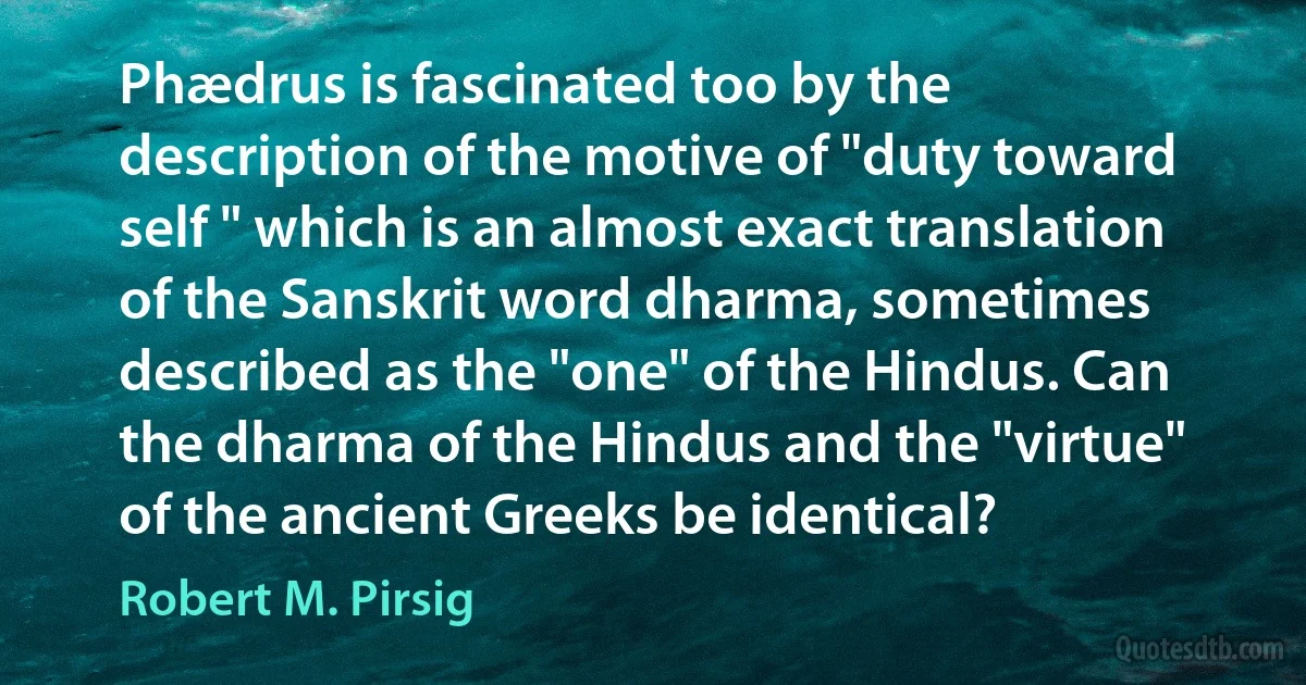 Phædrus is fascinated too by the description of the motive of "duty toward self " which is an almost exact translation of the Sanskrit word dharma, sometimes described as the "one" of the Hindus. Can the dharma of the Hindus and the "virtue" of the ancient Greeks be identical? (Robert M. Pirsig)