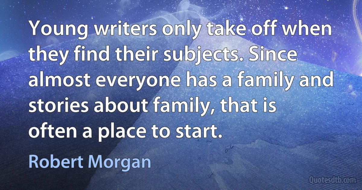 Young writers only take off when they find their subjects. Since almost everyone has a family and stories about family, that is often a place to start. (Robert Morgan)