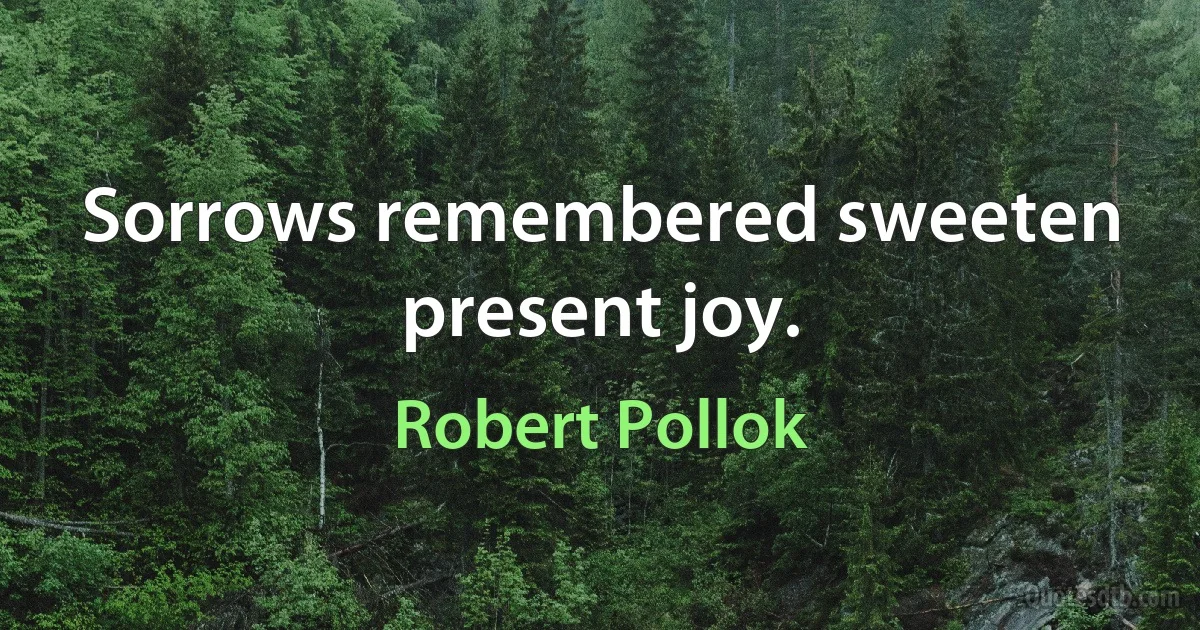 Sorrows remembered sweeten present joy. (Robert Pollok)