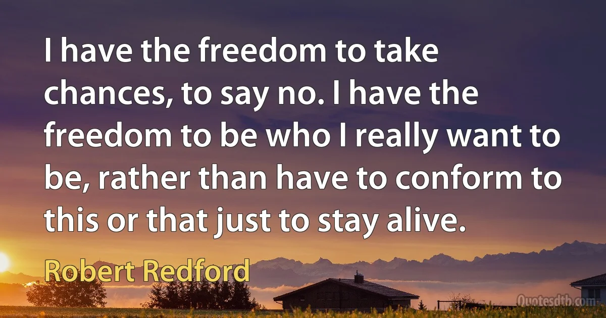 I have the freedom to take chances, to say no. I have the freedom to be who I really want to be, rather than have to conform to this or that just to stay alive. (Robert Redford)